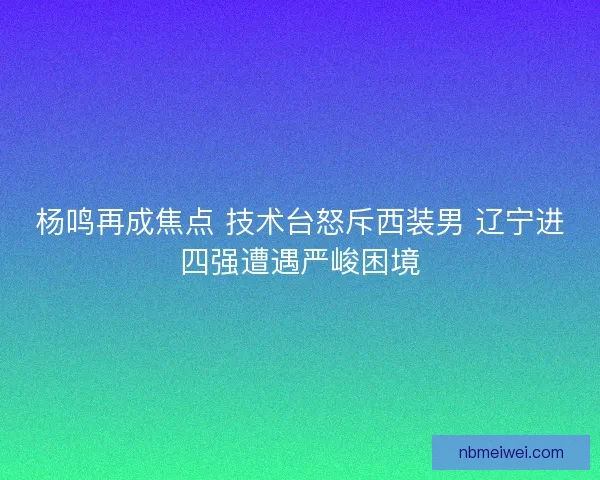 杨鸣再成焦点 技术台怒斥西装男 辽宁进四强遭遇严峻困境