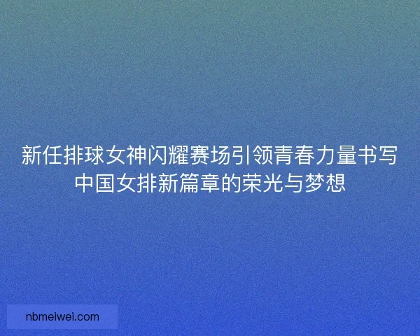 新任排球女神闪耀赛场引领青春力量书写中国女排新篇章的荣光与梦想
