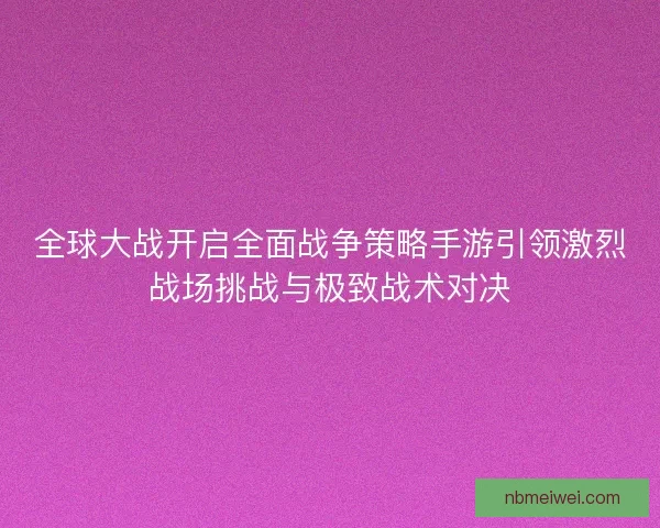 全球大战开启全面战争策略手游引领激烈战场挑战与极致战术对决