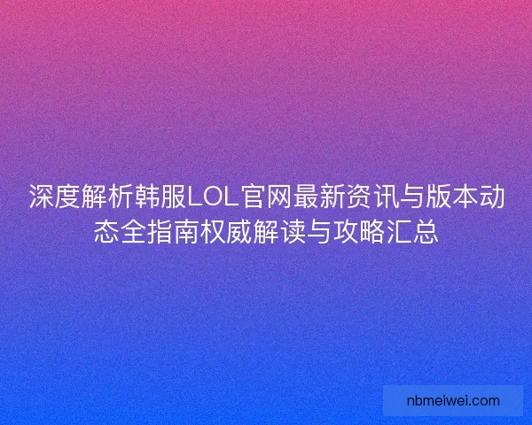 深度解析韩服LOL官网最新资讯与版本动态全指南权威解读与攻略汇总