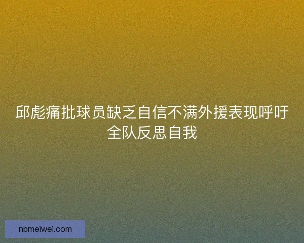 邱彪痛批球员缺乏自信不满外援表现呼吁全队反思自我