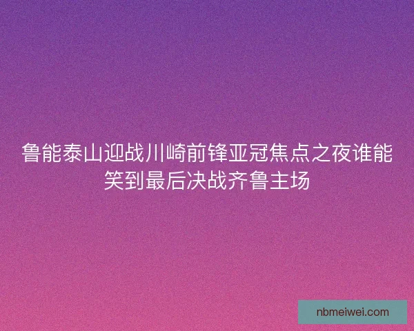 鲁能泰山迎战川崎前锋亚冠焦点之夜谁能笑到最后决战齐鲁主场