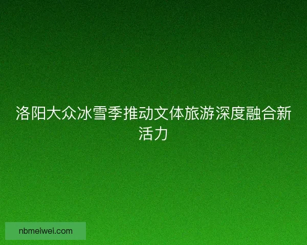 洛阳大众冰雪季推动文体旅游深度融合新活力