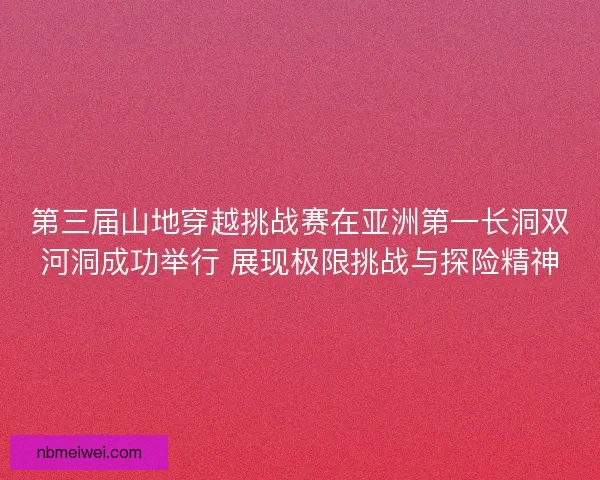 第三届山地穿越挑战赛在亚洲第一长洞双河洞成功举行 展现极限挑战与探险精神