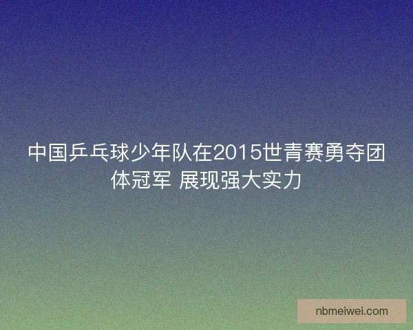中国乒乓球少年队在2015世青赛勇夺团体冠军 展现强大实力