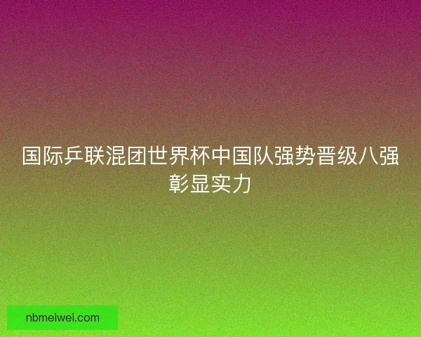 国际乒联混团世界杯中国队强势晋级八强彰显实力