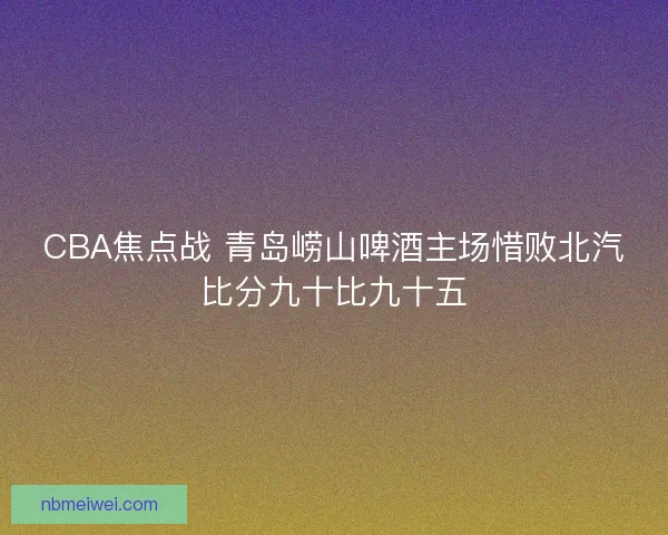 CBA焦点战 青岛崂山啤酒主场惜败北汽比分九十比九十五