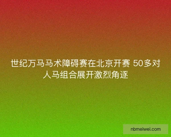 世纪万马马术障碍赛在北京开赛 50多对人马组合展开激烈角逐