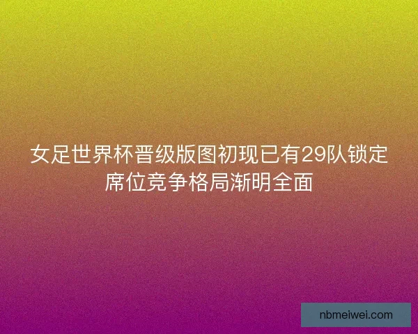 女足世界杯晋级版图初现已有29队锁定席位竞争格局渐明全面