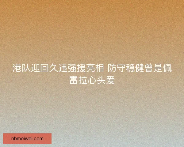港队迎回久违强援亮相 防守稳健曾是佩雷拉心头爱