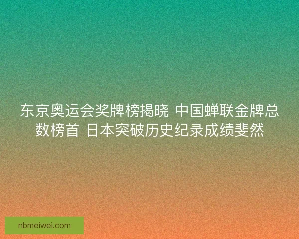 东京奥运会奖牌榜揭晓 中国蝉联金牌总数榜首 日本突破历史纪录成绩斐然