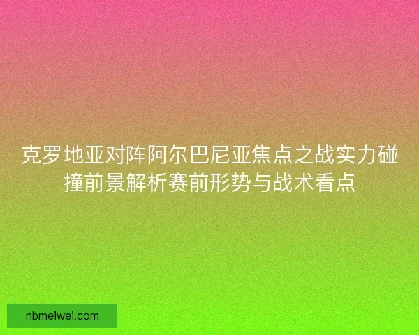 克罗地亚对阵阿尔巴尼亚焦点之战实力碰撞前景解析赛前形势与战术看点