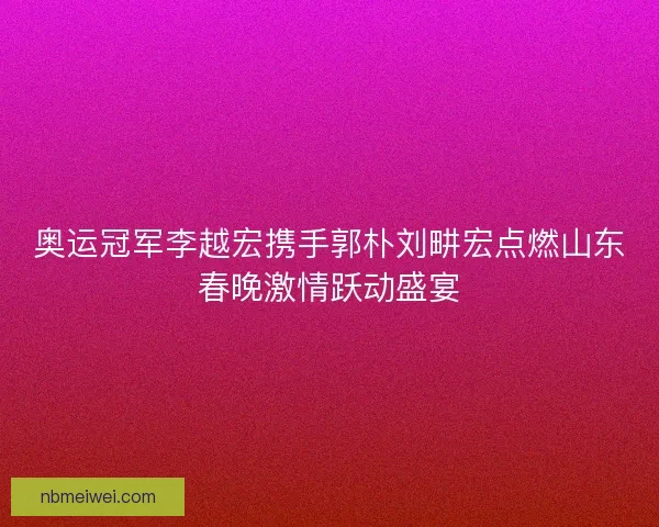 奥运冠军李越宏携手郭朴刘畊宏点燃山东春晚激情跃动盛宴
