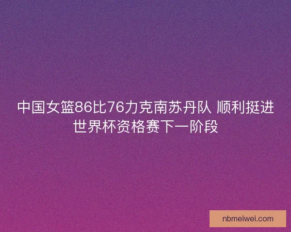 中国女篮86比76力克南苏丹队 顺利挺进世界杯资格赛下一阶段
