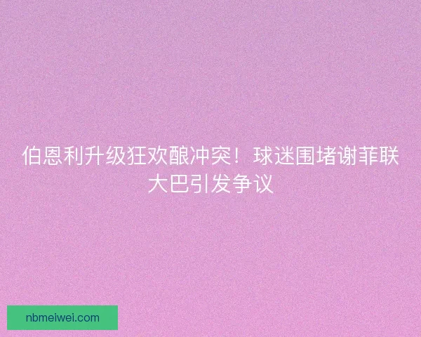 伯恩利升级狂欢酿冲突！球迷围堵谢菲联大巴引发争议