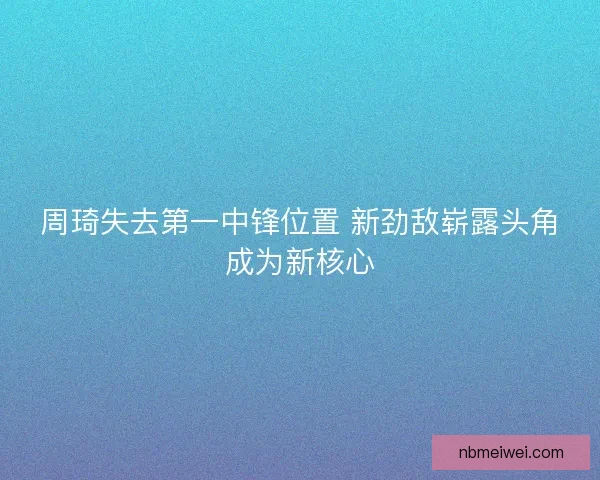 周琦失去第一中锋位置 新劲敌崭露头角成为新核心