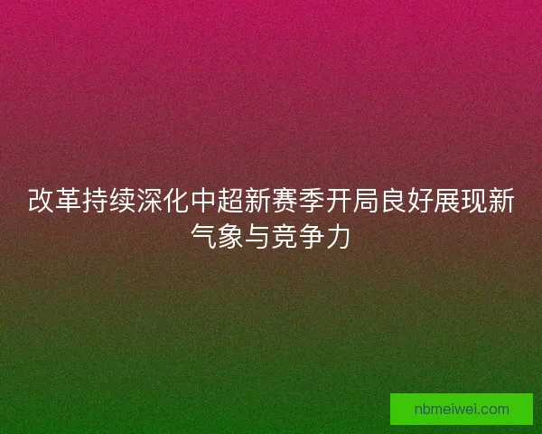 改革持续深化中超新赛季开局良好展现新气象与竞争力