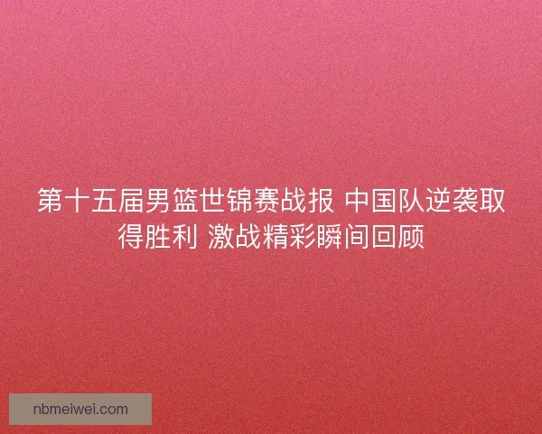第十五届男篮世锦赛战报 中国队逆袭取得胜利 激战精彩瞬间回顾