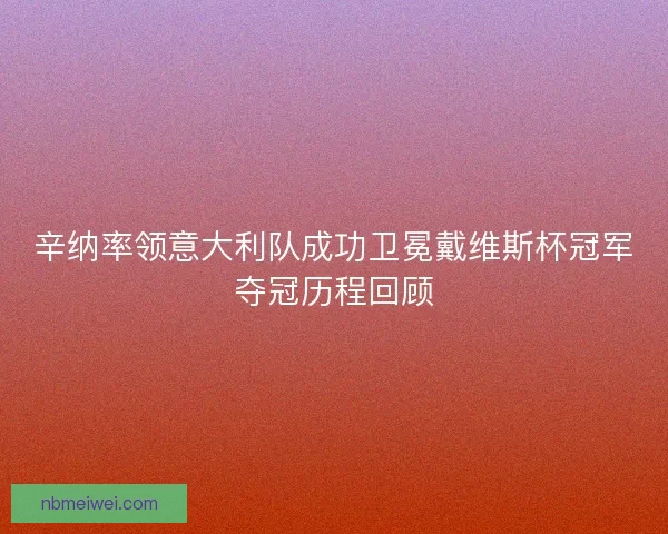 辛纳率领意大利队成功卫冕戴维斯杯冠军夺冠历程回顾