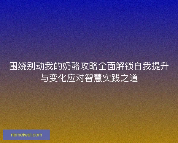 围绕别动我的奶酪攻略全面解锁自我提升与变化应对智慧实践之道