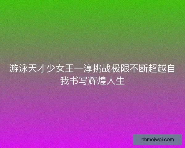 游泳天才少女王一淳挑战极限不断超越自我书写辉煌人生