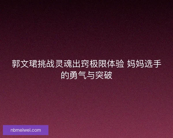 郭文珺挑战灵魂出窍极限体验 妈妈选手的勇气与突破