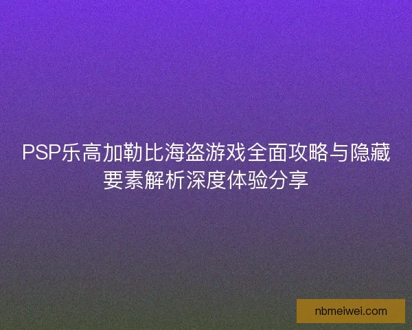 PSP乐高加勒比海盗游戏全面攻略与隐藏要素解析深度体验分享