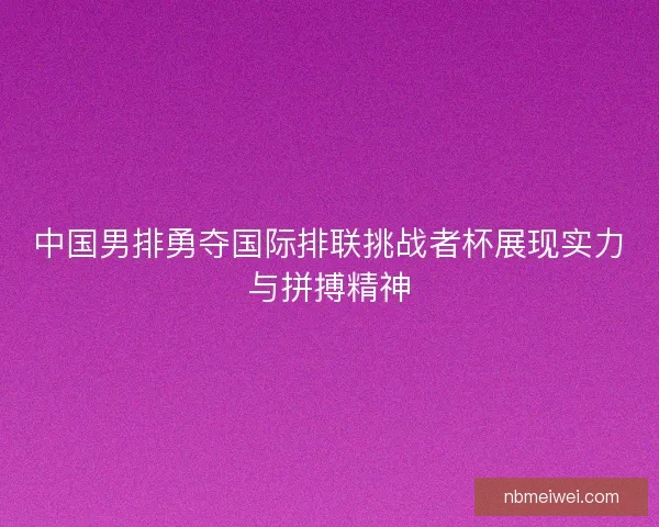 中国男排勇夺国际排联挑战者杯展现实力与拼搏精神
