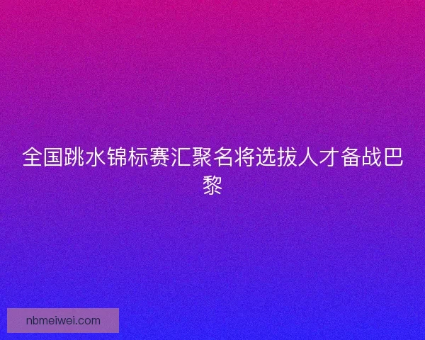 全国跳水锦标赛汇聚名将选拔人才备战巴黎