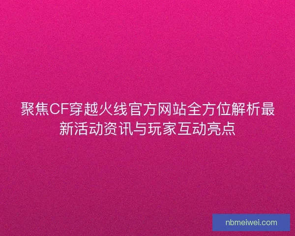 聚焦CF穿越火线官方网站全方位解析最新活动资讯与玩家互动亮点