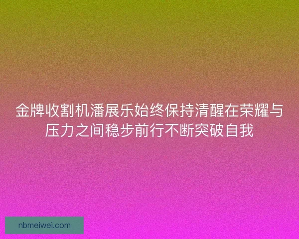 金牌收割机潘展乐始终保持清醒在荣耀与压力之间稳步前行不断突破自我