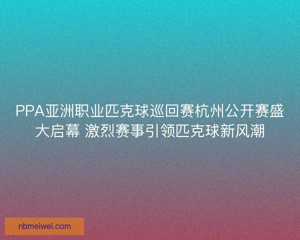 PPA亚洲职业匹克球巡回赛杭州公开赛盛大启幕 激烈赛事引领匹克球新风潮