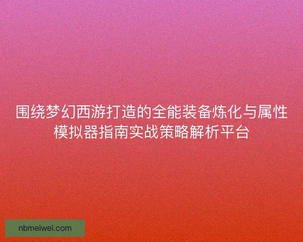 围绕梦幻西游打造的全能装备炼化与属性模拟器指南实战策略解析平台 围绕梦幻西游打造的全能装备炼化与属性模拟器指南实战策略解析平台