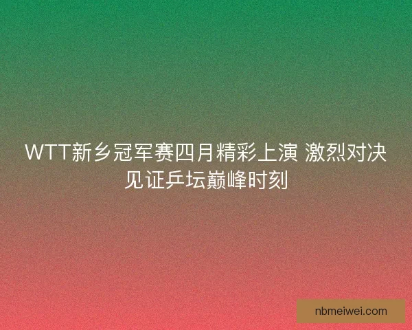 WTT新乡冠军赛四月精彩上演 激烈对决见证乒坛巅峰时刻