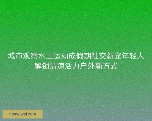 城市观察水上运动成假期社交新宠年轻人解锁清凉活力户外新方式