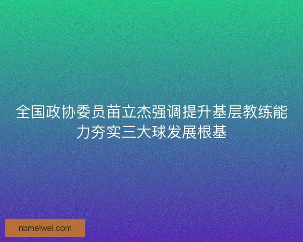 全国政协委员苗立杰强调提升基层教练能力夯实三大球发展根基